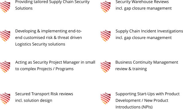 Providing tailored Supply Chain Security Solutions Developing & implementing end-to-end customised risk & threat driven Logistics Security solutions Acting as Security Project Manager in small to complex Projects / Programs Secured Transport Risk reviews incl. solution design Security Warehouse Reviews incl. gap closure management Business Continuity Management review & training Supply Chain Incident Investigations incl. gap closure management Supporting Start-Ups with Product Development / New Product Introductions (NPIs)